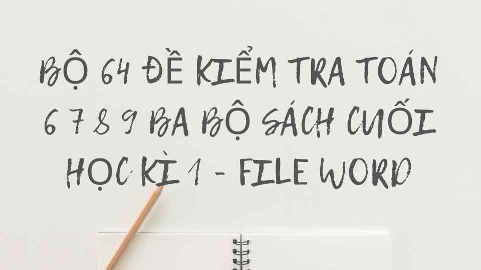 WORD - BỘ 64 ĐỀ KIỂM TRA TOÁN 6 7 8 9 BA BỘ SÁCH CUỐI HỌC KÌ 1